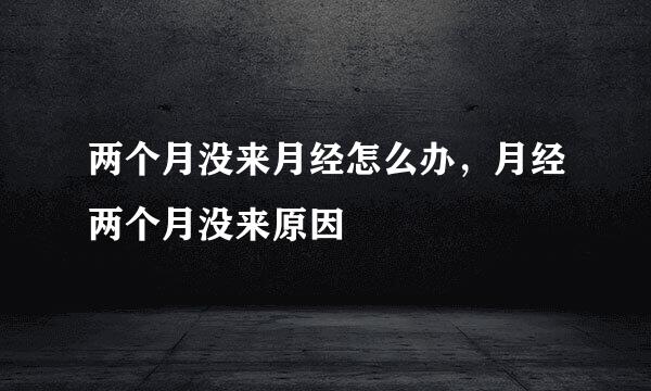 两个月没来月经怎么办，月经两个月没来原因