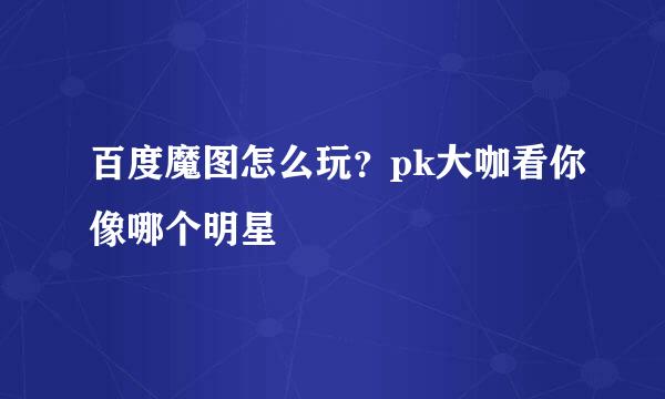 百度魔图怎么玩？pk大咖看你像哪个明星