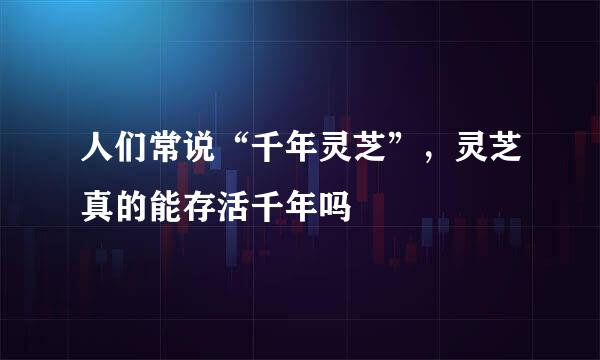 人们常说“千年灵芝”，灵芝真的能存活千年吗