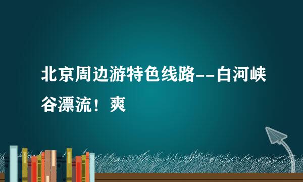 北京周边游特色线路--白河峡谷漂流！爽