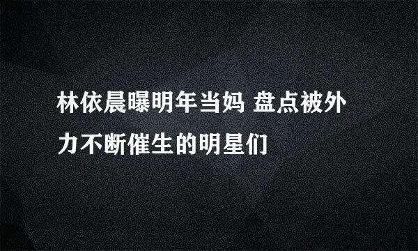 林依晨曝明年当妈 盘点被外力不断催生的明星们