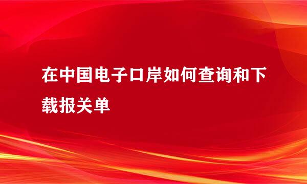 在中国电子口岸如何查询和下载报关单