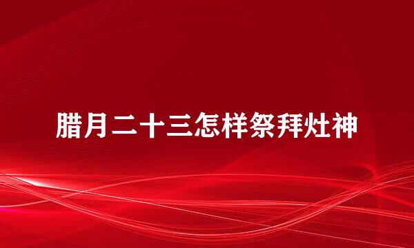腊月二十三怎样祭拜灶神