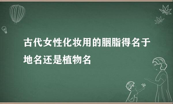 古代女性化妆用的胭脂得名于地名还是植物名