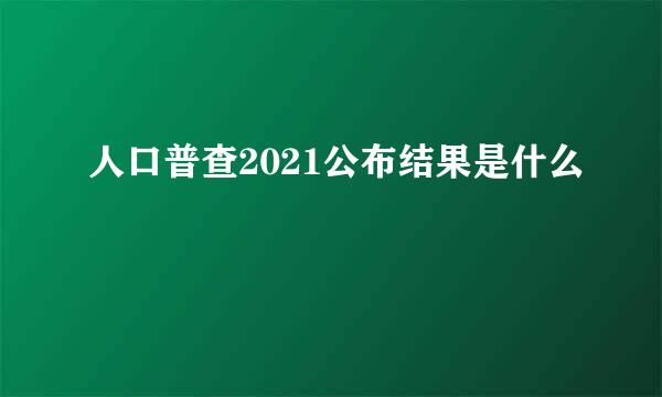 人口普查2021公布结果是什么