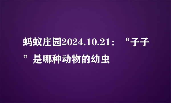 蚂蚁庄园2024.10.21：“子子”是哪种动物的幼虫