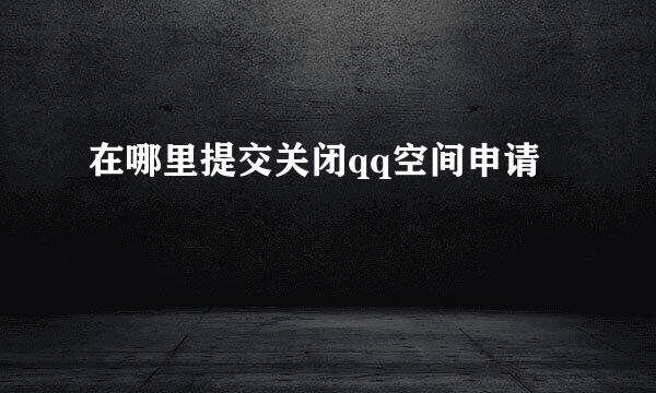 在哪里提交关闭qq空间申请