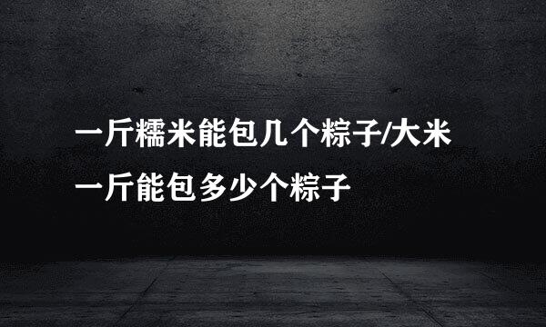 一斤糯米能包几个粽子/大米一斤能包多少个粽子