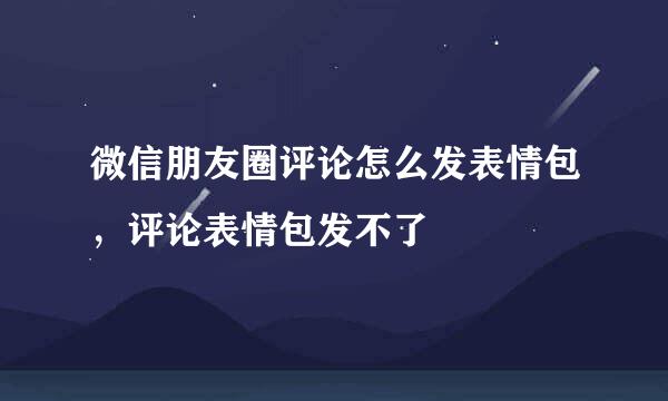 微信朋友圈评论怎么发表情包，评论表情包发不了