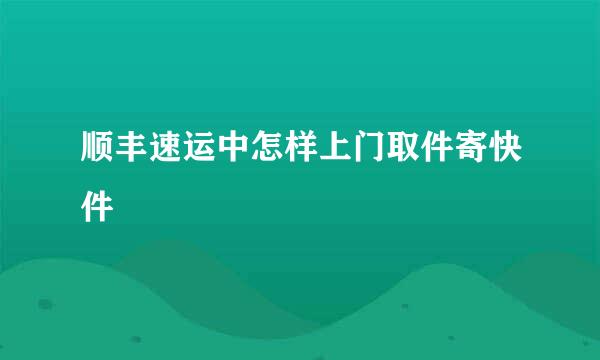 顺丰速运中怎样上门取件寄快件
