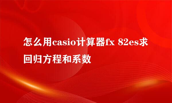 怎么用casio计算器fx 82es求回归方程和系数