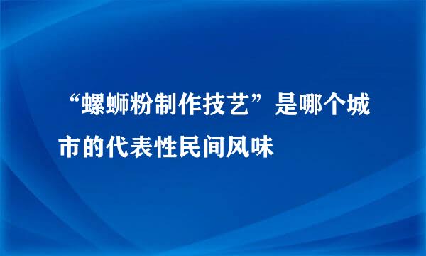 “螺蛳粉制作技艺”是哪个城市的代表性民间风味
