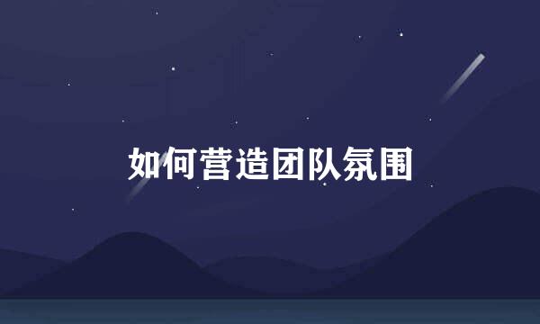 如何营造团队氛围
