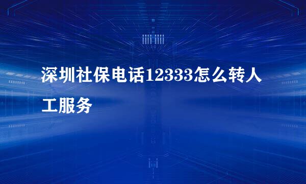深圳社保电话12333怎么转人工服务