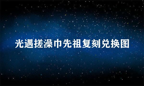 光遇搓澡巾先祖复刻兑换图