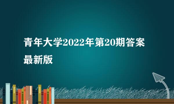 青年大学2022年第20期答案最新版
