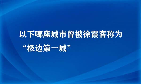 以下哪座城市曾被徐霞客称为“极边第一城”
