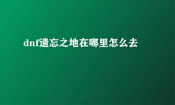 dnf遗忘之地在哪里怎么去