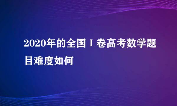 2020年的全国Ⅰ卷高考数学题目难度如何