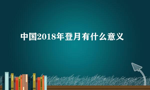 中国2018年登月有什么意义