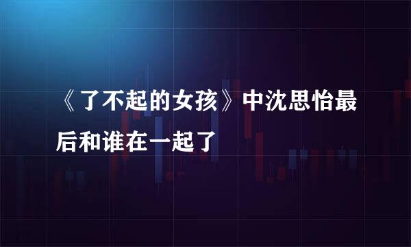 《了不起的女孩》中沈思怡最后和谁在一起了