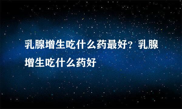 乳腺增生吃什么药最好？乳腺增生吃什么药好