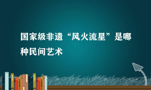 国家级非遗“风火流星”是哪种民间艺术