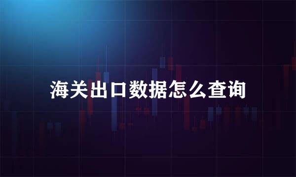 海关出口数据怎么查询