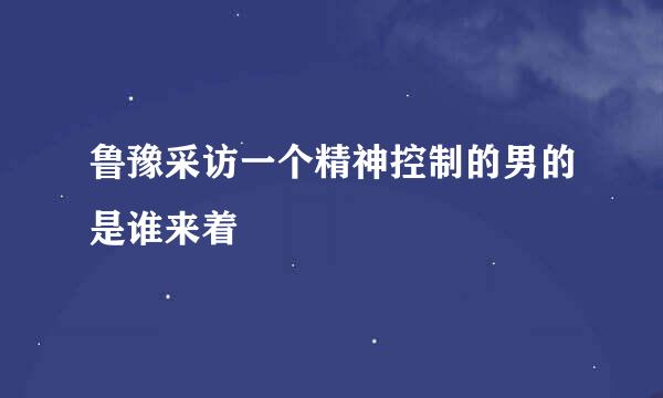 鲁豫采访一个精神控制的男的是谁来着