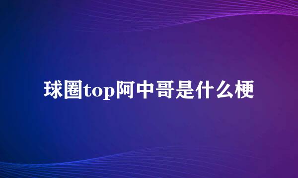 球圈top阿中哥是什么梗