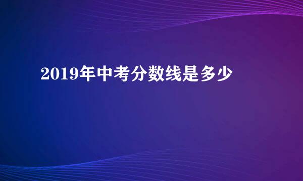 2019年中考分数线是多少
