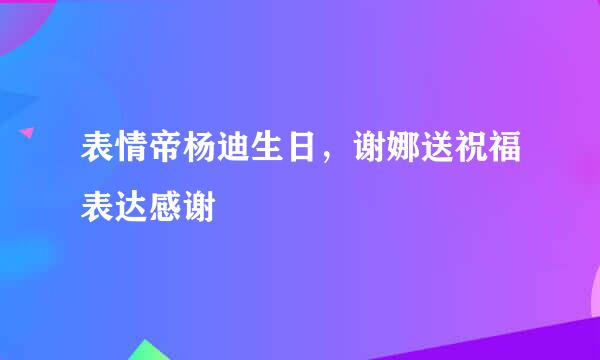 表情帝杨迪生日，谢娜送祝福表达感谢