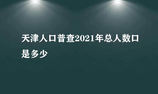 天津人口普查2021年总人数口是多少