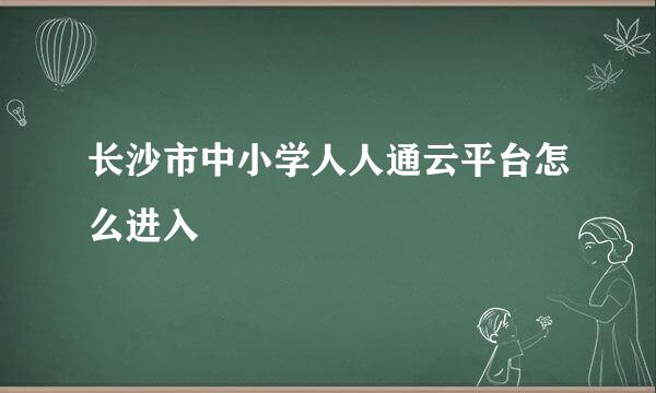 长沙市中小学人人通云平台怎么进入