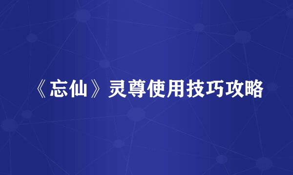 《忘仙》灵尊使用技巧攻略