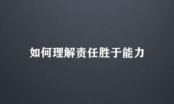 如何理解责任胜于能力