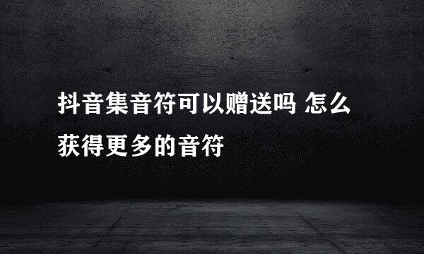 抖音集音符可以赠送吗 怎么获得更多的音符