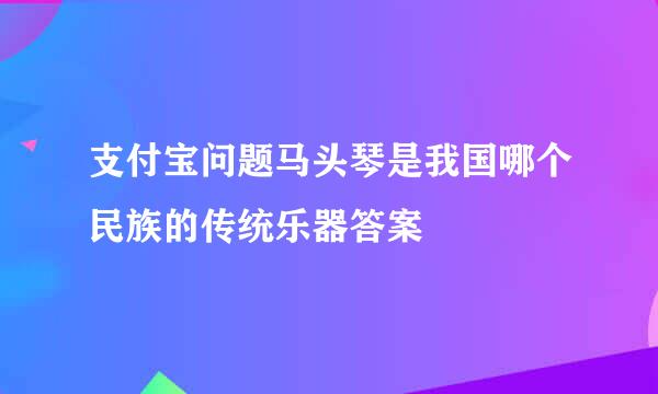 支付宝问题马头琴是我国哪个民族的传统乐器答案