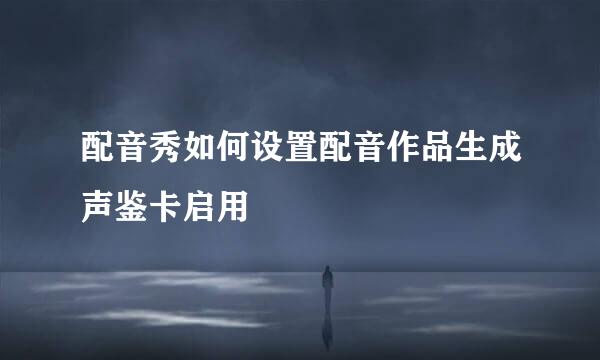 配音秀如何设置配音作品生成声鉴卡启用
