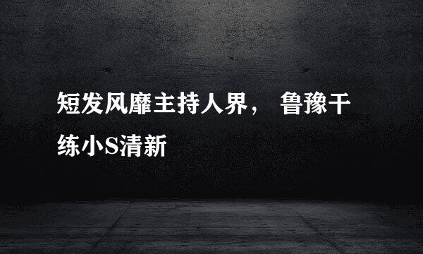 短发风靡主持人界， 鲁豫干练小S清新