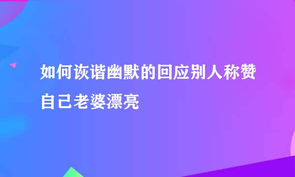 如何诙谐幽默的回应别人称赞自己老婆漂亮