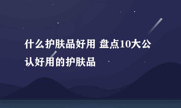 什么护肤品好用 盘点10大公认好用的护肤品