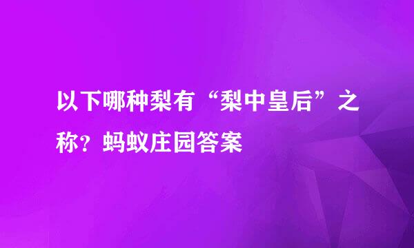 以下哪种梨有“梨中皇后”之称？蚂蚁庄园答案