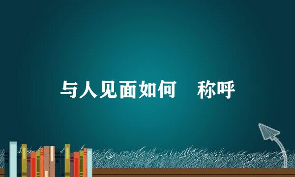 与人见面如何​称呼