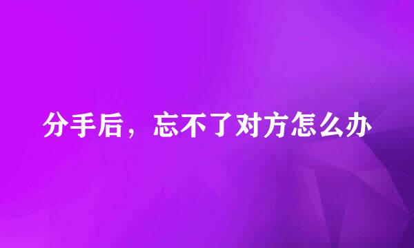 分手后，忘不了对方怎么办