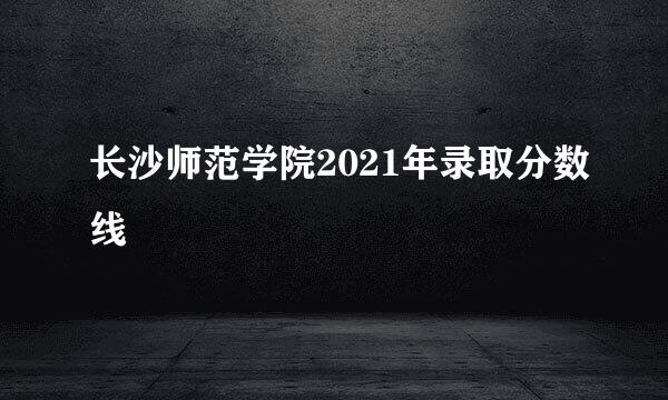 长沙师范学院2021年录取分数线