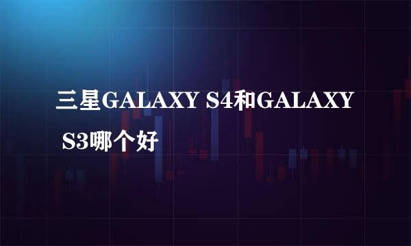 三星GALAXY S4和GALAXY S3哪个好