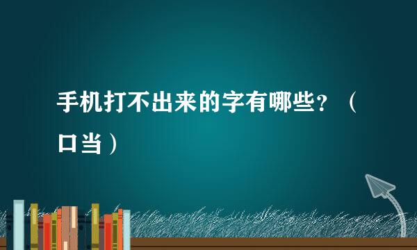 手机打不出来的字有哪些？（口当）