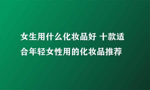 女生用什么化妆品好 十款适合年轻女性用的化妆品推荐