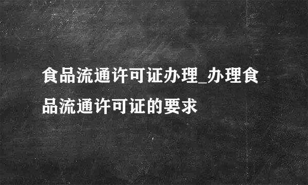 食品流通许可证办理_办理食品流通许可证的要求